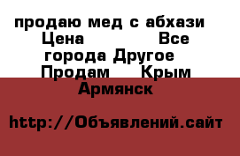 продаю мед с абхази › Цена ­ 10 000 - Все города Другое » Продам   . Крым,Армянск